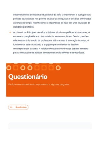 desenvolvimento do sistema educacional do país. Compreender a evolução das
políticas educacionais nos permite analisar as conquistas e desafios enfrentados
ao longo do tempo, reconhecendo a importância de lutar por uma educação de
qualidade para todos.
Ao discutir os Principais desafios e debates atuais em políticas educacionais, é
evidente a complexidade e diversidade de temas envolvidos. Desde questões
relacionadas à formação de professores até o acesso à educação inclusiva, é
fundamental estar atualizado e engajado para enfrentar os desafios
contemporâneos da área. A reflexão constante sobre esses debates contribui
para a construção de políticas educacionais mais efetivas e democráticas.
06 Questionário
Questionário
Verifique seu conhecimento respondendo a algumas perguntas
 