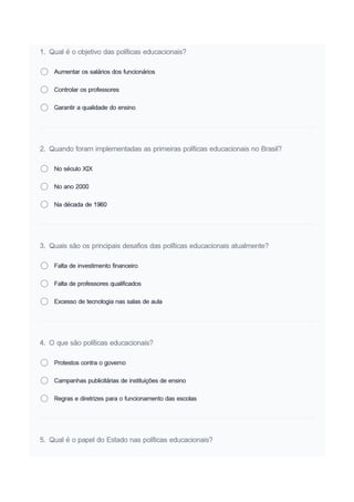 1. Qual é o objetivo das políticas educacionais?
Aumentar os salários dos funcionários
Controlar os professores
Garantir a qualidade do ensino
2. Quando foram implementadas as primeiras políticas educacionais no Brasil?
No século XIX
No ano 2000
Na década de 1960
3. Quais são os principais desafios das políticas educacionais atualmente?
Falta de investimento financeiro
Falta de professores qualificados
Excesso de tecnologia nas salas de aula
4. O que são políticas educacionais?
Protestos contra o governo
Campanhas publicitárias de instituições de ensino
Regras e diretrizes para o funcionamento das escolas
5. Qual é o papel do Estado nas políticas educacionais?
 