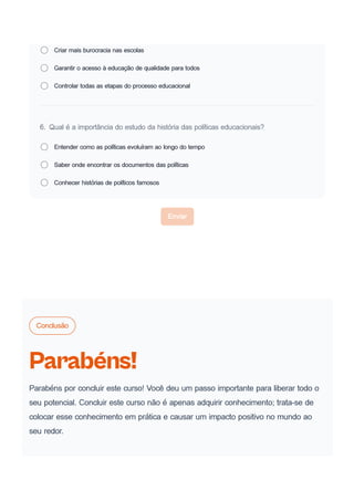 Criar mais burocracia nas escolas
Garantir o acesso à educação de qualidade para todos
Controlar todas as etapas do processo educacional
6. Qual é a importância do estudo da história das políticas educacionais?
Entender como as políticas evoluíram ao longo do tempo
Saber onde encontrar os documentos das políticas
Conhecer histórias de políticos famosos
Enviar
Conclusão
Parabéns!
Parabéns por concluir este curso! Você deu um passo importante para liberar todo o
seu potencial. Concluir este curso não é apenas adquirir conhecimento; trata-se de
colocar esse conhecimento em prática e causar um impacto positivo no mundo ao
seu redor.
 