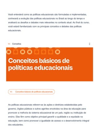 Você entenderá como as políticas educacionais são formuladas e implementadas,
conhecerá a evolução das políticas educacionais no Brasil ao longo do tempo e
analisará os desafios e debates mais relevantes no contexto atual. Ao final do curso,
você estará familiarizado com os principais conceitos e debates das políticas
educacionais.
01 Conceitos básicos de políticas educacionais
As políticas educacionais referem-se às ações e diretrizes estabelecidas pelo
governo, órgãos públicos e outros agentes envolvidos na área da educação para
promover a melhoria do sistema educacional de um país, região ou instituição de
ensino. Elas têm como objetivo principal garantir a qualidade e a equidade na
educação, bem como promover a igualdade de acesso e o desenvolvimento integral
dos estudantes.
Conceitosbásicosde
políticaseducacionais
01 Conceitos
 