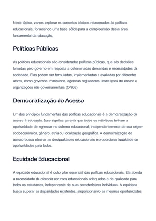 Neste tópico, vamos explorar os conceitos básicos relacionados às políticas
educacionais, fornecendo uma base sólida para a compreensão dessa área
fundamental da educação.
Políticas Públicas
As políticas educacionais são consideradas políticas públicas, que são decisões
tomadas pelo governo em resposta a determinadas demandas e necessidades da
sociedade. Elas podem ser formuladas, implementadas e avaliadas por diferentes
atores, como governos, ministérios, agências reguladoras, instituições de ensino e
organizações não governamentais (ONGs).
Democratização do Acesso
Um dos princípios fundamentais das políticas educacionais é a democratização do
acesso à educação. Isso significa garantir que todos os indivíduos tenham a
oportunidade de ingressar no sistema educacional, independentemente de sua origem
socioeconômica, gênero, etnia ou localização geográfica. A democratização do
acesso busca eliminar as desigualdades educacionais e proporcionar igualdade de
oportunidades para todos.
Equidade Educacional
A equidade educacional é outro pilar essencial das políticas educacionais. Ela aborda
a necessidade de oferecer recursos educacionais adequados e de qualidade para
todos os estudantes, independente de suas características individuais. A equidade
busca superar as disparidades existentes, proporcionando as mesmas oportunidades
 