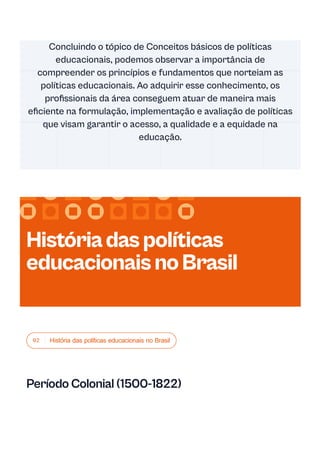 02 História das políticas educacionais no Brasil
Período Colonial (1500-1822)
Concluindo o tópico de Conceitos básicos de políticas
educacionais, podemos observar a importância de
compreender os princípios e fundamentos que norteiam as
políticas educacionais. Ao adquirir esse conhecimento, os
profissionais da área conseguem atuar de maneira mais
eficiente na formulação, implementação e avaliação de políticas
que visam garantir o acesso, a qualidade e a equidade na
educação.
Históriadaspolíticas
educacionaisnoBrasil
 