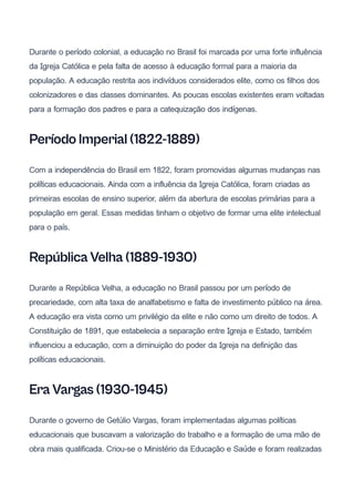 Durante o período colonial, a educação no Brasil foi marcada por uma forte influência
da Igreja Católica e pela falta de acesso à educação formal para a maioria da
população. A educação restrita aos indivíduos considerados elite, como os filhos dos
colonizadores e das classes dominantes. As poucas escolas existentes eram voltadas
para a formação dos padres e para a catequização dos indígenas.
Período Imperial (1822-1889)
Com a independência do Brasil em 1822, foram promovidas algumas mudanças nas
políticas educacionais. Ainda com a influência da Igreja Católica, foram criadas as
primeiras escolas de ensino superior, além da abertura de escolas primárias para a
população em geral. Essas medidas tinham o objetivo de formar uma elite intelectual
para o país.
República Velha (1889-1930)
Durante a República Velha, a educação no Brasil passou por um período de
precariedade, com alta taxa de analfabetismo e falta de investimento público na área.
A educação era vista como um privilégio da elite e não como um direito de todos. A
Constituição de 1891, que estabelecia a separação entre Igreja e Estado, também
influenciou a educação, com a diminuição do poder da Igreja na definição das
políticas educacionais.
Era Vargas (1930-1945)
Durante o governo de Getúlio Vargas, foram implementadas algumas políticas
educacionais que buscavam a valorização do trabalho e a formação de uma mão de
obra mais qualificada. Criou-se o Ministério da Educação e Saúde e foram realizadas
 