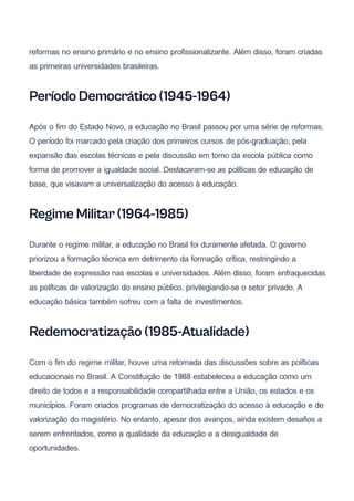 reformas no ensino primário e no ensino profissionalizante. Além disso, foram criadas
as primeiras universidades brasileiras.
Período Democrático (1945-1964)
Após o fim do Estado Novo, a educação no Brasil passou por uma série de reformas.
O período foi marcado pela criação dos primeiros cursos de pós-graduação, pela
expansão das escolas técnicas e pela discussão em torno da escola pública como
forma de promover a igualdade social. Destacaram-se as políticas de educação de
base, que visavam a universalização do acesso à educação.
Regime Militar (1964-1985)
Durante o regime militar, a educação no Brasil foi duramente afetada. O governo
priorizou a formação técnica em detrimento da formação crítica, restringindo a
liberdade de expressão nas escolas e universidades. Além disso, foram enfraquecidas
as políticas de valorização do ensino público, privilegiando-se o setor privado. A
educação básica também sofreu com a falta de investimentos.
Redemocratização (1985-Atualidade)
Com o fim do regime militar, houve uma retomada das discussões sobre as políticas
educacionais no Brasil. A Constituição de 1988 estabeleceu a educação como um
direito de todos e a responsabilidade compartilhada entre a União, os estados e os
municípios. Foram criados programas de democratização do acesso à educação e de
valorização do magistério. No entanto, apesar dos avanços, ainda existem desafios a
serem enfrentados, como a qualidade da educação e a desigualdade de
oportunidades.
 