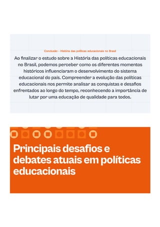 Conclusão - História das políticas educacionais no Brasil
Ao finalizar o estudo sobre a História das políticas educacionais
no Brasil, podemos perceber como os diferentes momentos
históricos influenciaram o desenvolvimento do sistema
educacional do país. Compreender a evolução das políticas
educacionais nos permite analisar as conquistas e desafios
enfrentados ao longo do tempo, reconhecendo a importância de
lutar por uma educação de qualidade para todos.
Principaisdesafiose
debatesatuaisempolíticas
educacionais
 