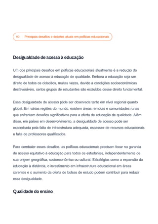 03 Principais desafios e debates atuais em políticas educacionais
Desigualdade de acesso à educação
Um dos principais desafios em políticas educacionais atualmente é a redução da
desigualdade de acesso à educação de qualidade. Embora a educação seja um
direito de todos os cidadãos, muitas vezes, devido a condições socioeconômicas
desfavoráveis, certos grupos de estudantes são excluídos desse direito fundamental.
Essa desigualdade de acesso pode ser observada tanto em nível regional quanto
global. Em várias regiões do mundo, existem áreas remotas e comunidades rurais
que enfrentam desafios significativos para a oferta de educação de qualidade. Além
disso, em países em desenvolvimento, a desigualdade de acesso pode ser
exacerbada pela falta de infraestrutura adequada, escassez de recursos educacionais
e falta de professores qualificados.
Para combater esses desafios, as políticas educacionais precisam focar na garantia
de acesso equitativo à educação para todos os estudantes, independentemente de
sua origem geográfica, socioeconômica ou cultural. Estratégias como a expansão da
educação à distância, o investimento em infraestrutura educacional em áreas
carentes e o aumento da oferta de bolsas de estudo podem contribuir para reduzir
essa desigualdade.
Qualidade do ensino
 