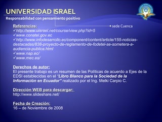 Referencias: http://www.uisrael.net/course/view.php?id=5  www.conatel.gov.ec  http://www.infodesarrollo.ec/component/content/article/155-noticias-destacadas/838-proyecto-de-reglamento-de-fodetel-se-sometera-a-audiencia-publica.html  www.nap.ec/  www.mec.es/  Derechos de autor: El presente trabajo es un resumen de las Políticas de acuerdo a Ejes de la EDSI establecidas en el  “ Libro Blanco para la Sociedad de la Información en Ecuador”   realizado por el Ing. Melki Carpio C. Dirección WEB para descargar:  http://www.slideshare.net/  Fecha de Creación: 16 – de Noviembre de 2008 UNIVERSIDAD ISRAEL Responsabilidad con pensamiento positivo sede Cuenca 