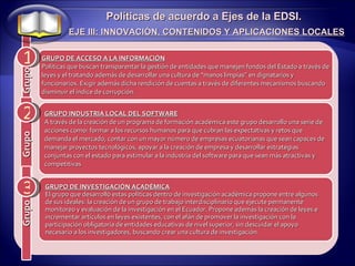 1 2 Políticas de acuerdo a Ejes de la EDSI. EJE III: INNOVACIÓN, CONTENIDOS Y APLICACIONES LOCALES 3 GRUPO INDUSTRIA LOCAL DEL SOFTWARE A través de la creación de un programa de formación académica este grupo desarrollo una serie de acciones como: formar a los recursos humanos para que cubran las expectativas y retos que demanda el mercado, contar con un mayor número de empresas ecuatorianas que sean capaces de manejar proyectos tecnológicos, apoyar a la creación de empresa y desarrollar estrategias conjuntas con el estado para estimular a la industria del software para que sean más atractivas y competitivas GRUPO DE INVESTIGACIÓN ACADÉMICA El grupo que desarrolló estas políticas dentro de investigación académica propone entre algunos de sus ideales: la creación de un grupo de trabajo interdisciplinario que ejecute permanente monitoreo y evaluación de la investigación en el Ecuador. Propone además la creación de leyes e incrementar artículos en leyes existentes, con el afán de promover la investigación con la participación obligatoria de entidades educativas de nivel superior, sin descuidar el apoyo necesario a los investigadores, buscando crear una cultura de investigación. GRUPO DE ACCESO A LA INFORMACIÓN Políticas que buscan transparentar la gestión de entidades que manejen fondos del Estado a través de leyes y el tratando además de desarrollar una cultura de “manos limpias” en dignatarios y funcionarios. Exigir además dicha rendición de cuentas a través de diferentes mecanismos buscando disminuir el índice de corrupción. Grupo Grupo Grupo 