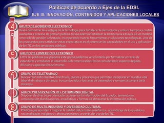 4 5 Políticas de acuerdo a Ejes de la EDSI. EJE III: INNOVACIÓN, CONTENIDOS Y APLICACIONES LOCALES 6 7 8 GRUPO DE COMERCIO ELECTRÓNICO Entre las políticas que propone este grupo podemos ver el interés por formalizar a través de estándares y entidades el desarrollo del comercio electrónico considerando aspectos legales, difusión y capacitación del mismo.  GRUPO DE TELETRABAJO Busca crear instrumentos, directrices, planes y procesos que permitan incorporar en nuestra vida laboral el trabajo a distancia, buscando reducir las tasas de desempleo y romper la barrera de la distancia. GRUPO DE GOBIERNO ELECTRÓNICO Busca demostrar las ventajas de la tecnología para fortalecer la democracia y reducir tiempos y costos asociados a proceso de gestión pública, busca además fortalecer la democracia a través de un modelo renovado de gestión del estado, incorporando nuevas herramientas y soluciones tecnológicas. Una de las propuestas para satisfacer estas expectativas es el potenciar las capacidades en el uso y aplicación de las TIC en los servidores públicos. Grupo G G GRUPO PRESERVACIÓN DEL PATRIMONIO DIGITAL Disponer de directrices orientadas a preservar la información del Ecuador, teniendo en consideración planificaciones, estadísticas y formas de almacenar la información pública. G GRUPO DE MULTILINGUISMO Y DIVERSIDAD CULTURAL Políticas que apunten a mejorar la calidad del proceso enseñanza - aprendizaje de los pueblos y nacionalidades indígenas y afroecuatorianas, a través del uso de las TIC. G 