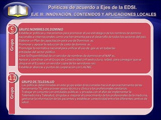 9 Políticas de acuerdo a Ejes de la EDSI. EJE III: INNOVACIÓN, CONTENIDOS Y APLICACIONES LOCALES 11 GRUPO DE TELESALUD Las políticas determinadas en este grupo están direccionadas hacia el aprovechamiento de las herramienta TIC para proveer apoyo técnico y clínico a los profesionales sanitarios. Trabajar en conjunto con entidades públicas  y privadas con el afán de implementar la Telemedicina y Telesalud, dirigidas a: mejorar el conocimiento de los profesionales de la medicina, gestionar la información de los pacientes y establecer conectividad entre los diferentes centros de salud. GRUPO NOMBRES DE DOMINIO Establecer políticas y mecanismos para promover el uso estratégico de los nombres de dominio nacionales e internacionales como una herramienta para el desarrollo de todos los sectores del país. Elaborar un Plan de capacitación para uso de Dominios .ec Promover y apoyar la reducción de costo de dominio .ec Promulgar la normativa nacional para unificar el uso de .gov.ec en todas las entidades del sector público. Crear la Disponibilidad de un servidor de nombres de dominio en el NAP ec. Apoyar y coordinar con el Grupo de Conectividad (infraestructura, redes), para conseguir que se ubique en el Ecuador un servidor copia de los servidores raíz. Establecer alianzas y puntos de cooperación con LACNIC. Grupo Grupo 