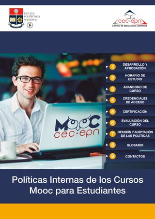 Políticas Internas de los Cursos
Mooc para Estudiantes
GLOSARIO8
DESARROLLO Y
APROBACIÓN
ABANDONO DE
CURSO
CREDENCIALES
DE ACCESO
CERTIFICACIÓN
HORARIO DE
ESTUDIO
EVALUACIÓN DEL
CURSO
CONTACTOS9
DIFUSIÓN Y ACEPTACIÓN
DE LAS POLÍTICAS7
 