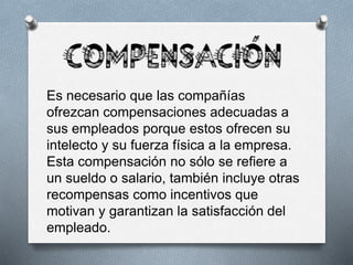 Es necesario que las compañías
ofrezcan compensaciones adecuadas a
sus empleados porque estos ofrecen su
intelecto y su fuerza física a la empresa.
Esta compensación no sólo se refiere a
un sueldo o salario, también incluye otras
recompensas como incentivos que
motivan y garantizan la satisfacción del
empleado.
 
