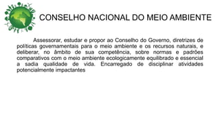 CONSELHO NACIONAL DO MEIO AMBIENTE
Assessorar, estudar e propor ao Conselho do Governo, diretrizes de
políticas governamentais para o meio ambiente e os recursos naturais, e
deliberar, no âmbito de sua competência, sobre normas e padrões
comparativos com o meio ambiente ecologicamente equilibrado e essencial
a sadia qualidade de vida. Encarregado de disciplinar atividades
potencialmente impactantes
 