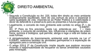 DIREITO AMBIENTAL
• Segundo a Constituição no Art. 225, todos têm direito ao meio ambiente
ecologicamente equilibrado, bem de uso comum do povo e essencial à
sadia qualidade de vida, impondo-se ao Poder Público e à coletividade o
dever de defendê-lo e preserva-lo para as presentes e futuras gerações.
• Legalmente, o conceito de meio ambiente está contido no artigo 3º, I, da
Lei nº 6.938/91:
Art. 3º Para os fins previstos nesta Lei, entende-se por: I – meio
ambiente, o conjunto de condições, leis, influências e interações de ordem
física, química e biológica, que permite, abriga e rege a vida em todas as
suas formas.
• A obrigatoriedade do licenciamento ambiental está prevista na Lei nº
6.938/81, extensiva também às atividades garimpeiras e à exploração de
agregados para a construção civil.
• O artigo 225,§ 2º da Constituição impõe àquele que explorar recursos
minerais a responsabilidade de recuperar os danos ambientais causados
pela mineração.
 