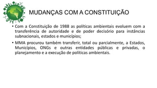 MUDANÇAS COM A CONSTITUIÇÃO
• Com a Constituição de 1988 as políticas ambientais evoluem com a
transferência de autoridade e de poder decisório para instâncias
subnacionais, estados e municípios;
• MMA procurou também transferir, total ou parcialmente, a Estados,
Municípios, ONGs e outras entidades públicas e privadas, o
planejamento e a execução de políticas ambientais.
 
