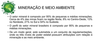 MINERAÇÃO E MEIO AMBIENTE
• O setor mineral é composto por 95% de pequenas e médias minerações.
Cerca de 4% das minas ficam na região Norte, 8% no Centro-Oeste, 13%
no Nordeste, 21% no Sul e 54% no Sudeste.
• O perfil do setor mineral brasileiro é composto por 95% de pequenas e
médias minerações.
• De um modo geral, está submetida a um conjunto de regulamentações,
onde os três níveis de poder estatal possuem atribuições com relação à
mineração e ao meio ambiente.
 