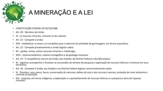 A MINERAÇÃO E A LEI
• CONSTITUIÇÃO FEDERAL DE 05/10/1988
• Art. 20 - São bens da União:
• IX - os recursos minerais, inclusive os do subsolo;
• Art. 21 - Compete à União:
• XXV - estabelecer as áreas e as condições para o exercício da atividade de garimpagem, em forma associativa.
• Art. 22 - Compete privativamente à União legislar sobre:
• XII - jazidas, minas, outros recursos minerais e metalurgia;
• XVIII - sistema estatístico, sistema cartográfico e de geologia nacionais.
• Art. 23 - É competência comum da União, dos Estados, do Distrito Federal e dos Municípios:
• XI - registrar, acompanhar e fiscalizar as concessões de direitos de pesquisa e exploração de recursos hídricos e minerais em seus
territórios.
• Art. 24 - Compete à União, aos Estados e ao Distrito Federal legislar concorrentemente sobre:
• VI - florestas, caça, pesca, fauna, conservação da natureza, defesa do solo e dos recursos naturais, proteção do meio ambiente e
controle da poluição.
• XVI - autorizar, em terras indígenas, a exploração e o aproveitamento de recursos hídricos e a pesquisa e lavra de riquezas
minerais”.
 