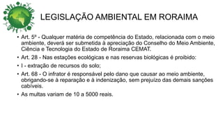 LEGISLAÇÃO AMBIENTAL EM RORAIMA
• Art. 5º - Qualquer matéria de competência do Estado, relacionada com o meio
ambiente, deverá ser submetida à apreciação do Conselho do Meio Ambiente,
Ciência e Tecnologia do Estado de Roraima CEMAT.
• Art. 28 - Nas estações ecológicas e nas reservas biológicas é proibido:
• I - extração de recursos do solo;
• Art. 68 - O infrator é responsável pelo dano que causar ao meio ambiente,
obrigando-se à reparação e à indenização, sem prejuízo das demais sanções
cabíveis.
• As multas variam de 10 a 5000 reais.
 