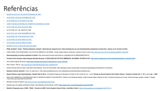 Referências
• DECRETO-LEI Nº 221, DE 28 DE FEVEREIRO DE 1967.
• LEI No 6.567, DE 24 DE SETEMBRO DE 1978.
• LEI Nº 6.938, DE 31 DE AGOSTO DE 1981
• CONSTITUIÇÃO DA REPÚBLICA FEDERATIVA DO BRASIL DE 1988
• LEI Nº 7.805, DE 18 DE JULHO DE 1989.
• LEI Nº 9.055, DE 1 DE JUNHO DE 1995.
• LEI Nº 9.314, DE 14 DE NOVEMBRO DE 1996.
• LEI No 9.827, DE 27 DE AGOSTO DE 1999.
• LEI No 9.966, DE 28 DE ABRIL DE 2000.
• LEI No 9.966, DE 28 DE ABRIL DE 2000.
• DECRETO Nº 6.514, DE 22 DE JULHO DE 2008.
• PENA, Rodolfo F. Alves. "Política Ambiental no Brasil"; Brasil Escola. Disponível em <http://brasilescola.uol.com.br/brasil/politica-ambiental-no-brasil.htm>. Acesso em 27 de abril de 2016.
• VISÃO GERAL DOS PROBLEMAS E DA POLÍTICA AMBIENTAL NO BRASIL. Sandra Regina Ribeiro de Moraes. Frederico Araújo Turolla <http://www.iea.sp.gov.br/OUT/publicacoes/pdf/tec1-0404.pdf>
• Descentralização da política ambiental no Brasil <http://www.scielo.br/scielo.php?script=sci_arttext&pid=S0102-69922003000100014>
• Fernando Paiva Scardua; Maria Augusta Almeida Bursztyn, A EVOLUÇÃO DA POLÍTICA AMBIENTAL NO BRASIL DO SÉCULO XX <http://www.suapesquisa.com/ecologiasaude/politica_ambiental.htm>
• Ana Cristina Augusto de Sousa <http://www.achegas.net/numero/vinteeseis/ana_sousa_26.htm>
• Dóris Tenório. TRE-AL <http://www.jfsc.jus.br/ambiental/opiniao/meio_ambiente.htm>
• Heline Fernanda Silva de Assis, José Aécio Alves Barbosa, Tercio De Sousa Mota <http://igeologico.sp.gov.br/pesquisas-em-geociencias/geologia-de-engenharia-e-ambiental/>
• Anderson Antonio Denardin. Fonte: ich.ufpel.edu.br <http://www.portalsaofrancisco.com.br/alfa/politica-ambiental/politica-ambiental.php>
• Raquel Fabiana Lopes Sparemberguer, Danielle Aita da Silva. Universidade Regional do Noroeste do Estado do Rio Grande do Sul – Unijui. Revista da Escola Superior Dom Helder Câmara - Veredas do Direito Vol. 2 - Nº 4 - jul. a dez. – 2005
• GEOLOGIA AMBIENTAL:CONTRIBUIÇÃO PARA O DESENVOLVIMENTO SUSTENTÁVEL, Antônio Ivo de Menezes Medina; Jorge Pimentel Cássio; Roberto da Silva; Fernanda Gonçalves da Cunha; Patrícia Duringer Jacques; Andrea F. Borges
<http://www.usp.br/aun/exibir.php?id=532>
• Ministério do Meio Ambiente <http://www.mma.gov.br/port/gab/asin/ambp.html>
• Desafios para uma gestão ambiental do Brasil. Vania Mendes da Silva Novais. UESB <http://www.eco21.com.br/textos/textos.asp?ID=1601>
• Relatório Preparado para o CGEE - PNUD – Outubro de 2002. Carlos Eugênio Gomes Farias, José Mário Coelho <https://www.legisweb.com.br/legislacao/?id=161311>
 