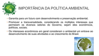 IMPORTÂNCIA DA POLÍTICA AMBIENTAL
• Garantia para um futuro com desenvolvimento e preservação ambiental;
• Promover a transversalidade, considerando os múltiplos interesses que
permeiam os diversos setores do Governo, sejam eles econômicos,
políticos, sociais;
• Os interesses econômicos em geral consideram o ambiental um entrave ao
desenvolvimento de suas atividades e ao crescimento do Brasil.
 