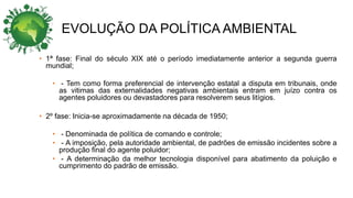 EVOLUÇÃO DA POLÍTICA AMBIENTAL
• 1ª fase: Final do século XIX até o período imediatamente anterior a segunda guerra
mundial;
• - Tem como forma preferencial de intervenção estatal a disputa em tribunais, onde
as vitimas das externalidades negativas ambientais entram em juízo contra os
agentes poluidores ou devastadores para resolverem seus litígios.
• 2º fase: Inicia-se aproximadamente na década de 1950;
• - Denominada de política de comando e controle;
• - A imposição, pela autoridade ambiental, de padrões de emissão incidentes sobre a
produção final do agente poluidor;
• - A determinação da melhor tecnologia disponível para abatimento da poluição e
cumprimento do padrão de emissão.
 