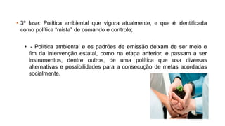 • 3ª fase: Política ambiental que vigora atualmente, e que é identificada
como política “mista” de comando e controle;
• - Política ambiental e os padrões de emissão deixam de ser meio e
fim da intervenção estatal, como na etapa anterior, e passam a ser
instrumentos, dentre outros, de uma política que usa diversas
alternativas e possibilidades para a consecução de metas acordadas
socialmente.
 