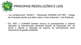 PRINCIPAIS RESOLUÇÕES E LEIS
 Lei complementar 140/2011 – Resolução CONAMA 237/1997 - Código
de mineração (partes que falam sobre o meio ambiente) - Leis Estaduais.
 Em 1997, o CONAMA também revisou os procedimentos e critérios
utilizados no licenciamento ambiental através da Resolução 237, de
forma a efetivar a utilização do sistema de licenciamento como
instrumento de gestão ambiental.
 