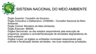 SISTEMA NACIONAL DO MEIO AMBIENTE
Órgão Superior: Conselho de Governo;
Órgão Consultivo e Deliberativo: CONAMA – Conselho Nacional do Meio
Ambiente;
Órgão Central: Ministério do Meio Ambiente;
Órgão Executor: IBAMA;
Órgãos Seccionais: os dos estados responsáveis pela execução de
programas, projetos e controle/fiscalização de atividades degradadoras do
meio ambiente;
Órgãos Locais: os órgãos ou entidades municipais responsáveis pelo
controle e fiscalização destas atividades, nas suas respectivas jurisdições.
 