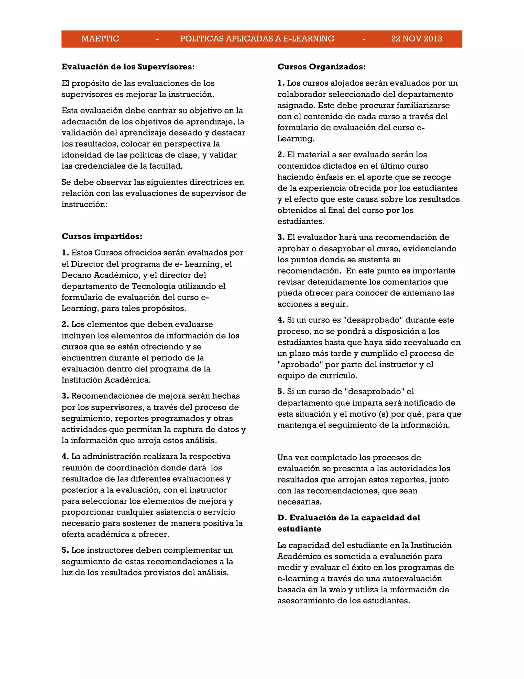 MAETTIC - POLITICAS APLICADAS A E-LEARNING - 22 NOV 2013
Evaluación de los Supervisores:
El propósito de las evaluaciones de los
supervisores es mejorar la instrucción.
Esta evaluación debe centrar su objetivo en la
adecuación de los objetivos de aprendizaje, la
validación del aprendizaje deseado y destacar
los resultados, colocar en perspectiva la
idoneidad de las políticas de clase, y validar
las credenciales de la facultad.
Se debe observar las siguientes directrices en
relación con las evaluaciones de supervisor de
instrucción:
Cursos impartidos:
1. Estos Cursos ofrecidos serán evaluados por
el Director del programa de e- Learning, el
Decano Académico, y el director del
departamento de Tecnología utilizando el
formulario de evaluación del curso e-
Learning, para tales propósitos.
2. Los elementos que deben evaluarse
incluyen los elementos de información de los
cursos que se estén ofreciendo y se
encuentren durante el periodo de la
evaluación dentro del programa de la
Institución Académica.
3. Recomendaciones de mejora serán hechas
por los supervisores, a través del proceso de
seguimiento, reportes programados y otras
actividades que permitan la captura de datos y
la información que arroja estos análisis.
4. La administración realizara la respectiva
reunión de coordinación donde dará los
resultados de las diferentes evaluaciones y
posterior a la evaluación, con el instructor
para seleccionar los elementos de mejora y
proporcionar cualquier asistencia o servicio
necesario para sostener de manera positiva la
oferta académica a ofrecer.
5. Los instructores deben complementar un
seguimiento de estas recomendaciones a la
luz de los resultados provistos del análisis.
Cursos Organizados:
1. Los cursos alojados serán evaluados por un
colaborador seleccionado del departamento
asignado. Este debe procurar familiarizarse
con el contenido de cada curso a través del
formulario de evaluación del curso e-
Learning.
2. El material a ser evaluado serán los
contenidos dictados en el último curso
haciendo énfasis en el aporte que se recoge
de la experiencia ofrecida por los estudiantes
y el efecto que este causa sobre los resultados
obtenidos al final del curso por los
estudiantes.
3. El evaluador hará una recomendación de
aprobar o desaprobar el curso, evidenciando
los puntos donde se sustenta su
recomendación. En este punto es importante
revisar detenidamente los comentarios que
pueda ofrecer para conocer de antemano las
acciones a seguir.
4. Si un curso es "desaprobado" durante este
proceso, no se pondrá a disposición a los
estudiantes hasta que haya sido reevaluado en
un plazo más tarde y cumplido el proceso de
"aprobado" por parte del instructor y el
equipo de currículo.
5. Si un curso de "desaprobado" el
departamento que imparta será notificado de
esta situación y el motivo (s) por qué, para que
mantenga el seguimiento de la información.
Una vez completado los procesos de
evaluación se presenta a las autoridades los
resultados que arrojan estos reportes, junto
con las recomendaciones, que sean
necesarias.
D. Evaluación de la capacidad del
estudiante
La capacidad del estudiante en la Institución
Académica es sometida a evaluación para
medir y evaluar el éxito en los programas de
e-learning a través de una autoevaluación
basada en la web y utiliza la información de
asesoramiento de los estudiantes.
 
