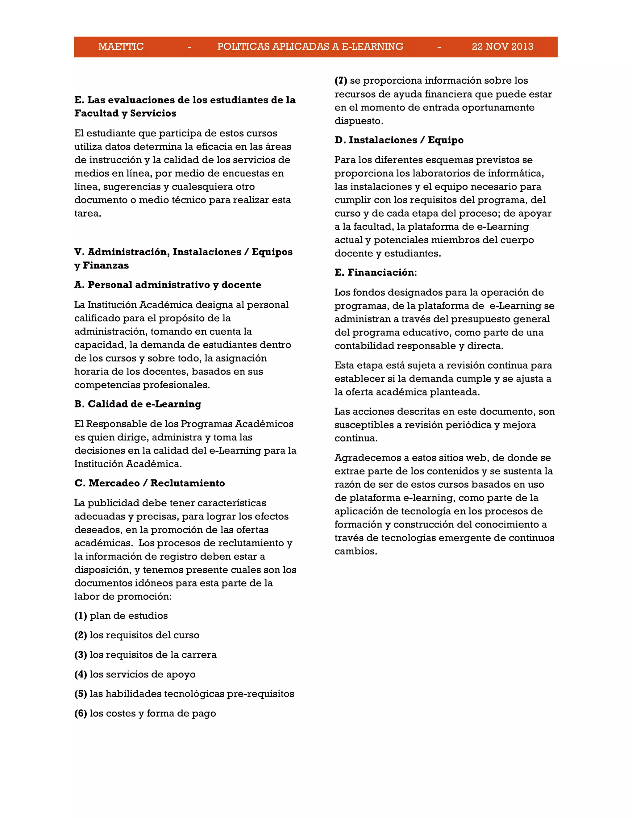 MAETTIC - POLITICAS APLICADAS A E-LEARNING - 22 NOV 2013
E. Las evaluaciones de los estudiantes de la
Facultad y Servicios
El estudiante que participa de estos cursos
utiliza datos determina la eficacia en las áreas
de instrucción y la calidad de los servicios de
medios en línea, por medio de encuestas en
línea, sugerencias y cualesquiera otro
documento o medio técnico para realizar esta
tarea.
V. Administración, Instalaciones / Equipos
y Finanzas
A. Personal administrativo y docente
La Institución Académica designa al personal
calificado para el propósito de la
administración, tomando en cuenta la
capacidad, la demanda de estudiantes dentro
de los cursos y sobre todo, la asignación
horaria de los docentes, basados en sus
competencias profesionales.
B. Calidad de e-Learning
El Responsable de los Programas Académicos
es quien dirige, administra y toma las
decisiones en la calidad del e-Learning para la
Institución Académica.
C. Mercadeo / Reclutamiento
La publicidad debe tener características
adecuadas y precisas, para lograr los efectos
deseados, en la promoción de las ofertas
académicas. Los procesos de reclutamiento y
la información de registro deben estar a
disposición, y tenemos presente cuales son los
documentos idóneos para esta parte de la
labor de promoción:
(1) plan de estudios
(2) los requisitos del curso
(3) los requisitos de la carrera
(4) los servicios de apoyo
(5) las habilidades tecnológicas pre-requisitos
(6) los costes y forma de pago
(7) se proporciona información sobre los
recursos de ayuda financiera que puede estar
en el momento de entrada oportunamente
dispuesto.
D. Instalaciones / Equipo
Para los diferentes esquemas previstos se
proporciona los laboratorios de informática,
las instalaciones y el equipo necesario para
cumplir con los requisitos del programa, del
curso y de cada etapa del proceso; de apoyar
a la facultad, la plataforma de e-Learning
actual y potenciales miembros del cuerpo
docente y estudiantes.
E. Financiación:
Los fondos designados para la operación de
programas, de la plataforma de e-Learning se
administran a través del presupuesto general
del programa educativo, como parte de una
contabilidad responsable y directa.
Esta etapa está sujeta a revisión continua para
establecer si la demanda cumple y se ajusta a
la oferta académica planteada.
Las acciones descritas en este documento, son
susceptibles a revisión periódica y mejora
continua.
Agradecemos a estos sitios web, de donde se
extrae parte de los contenidos y se sustenta la
razón de ser de estos cursos basados en uso
de plataforma e-learning, como parte de la
aplicación de tecnología en los procesos de
formación y construcción del conocimiento a
través de tecnologías emergente de continuos
cambios.
 