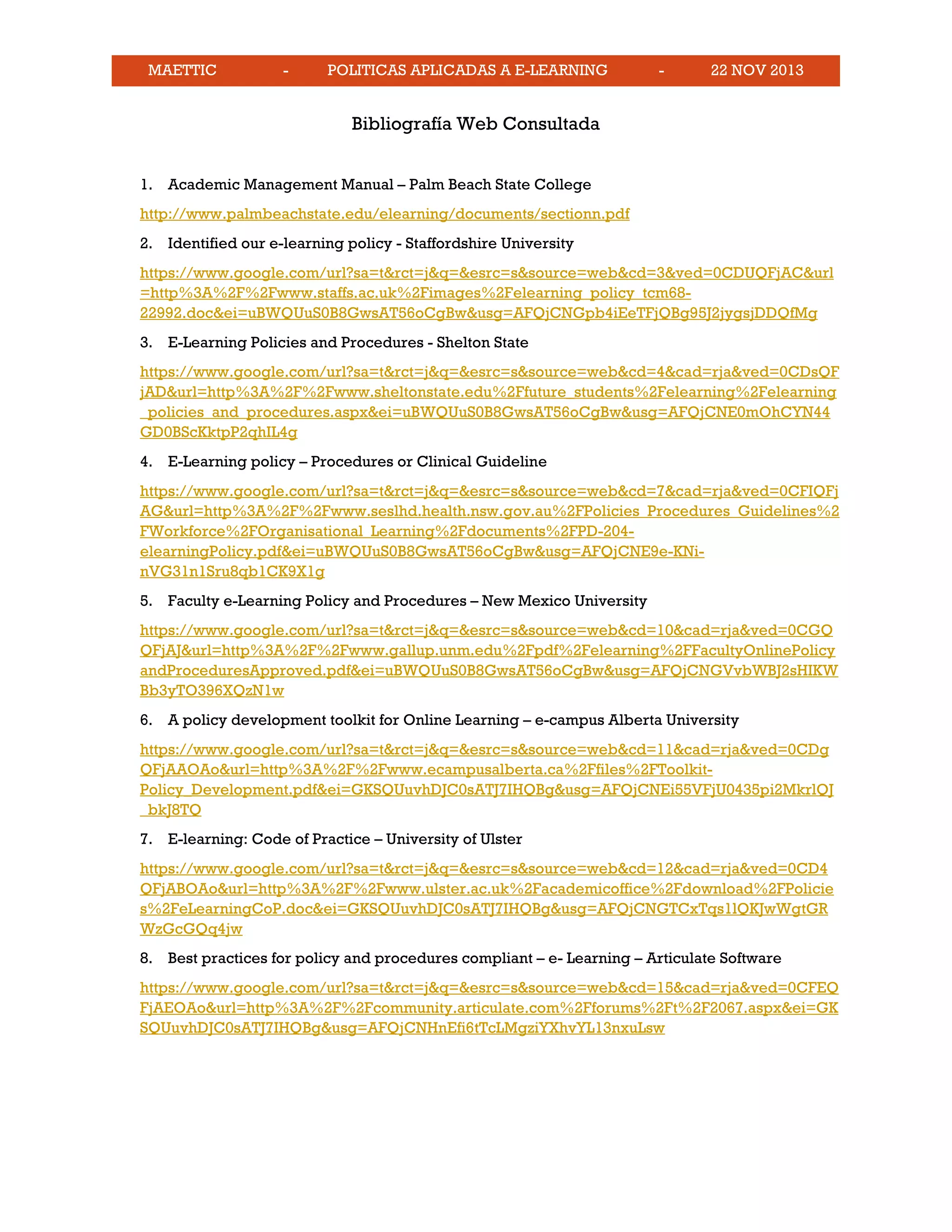 MAETTIC - POLITICAS APLICADAS A E-LEARNING - 22 NOV 2013
Bibliografía Web Consultada
1. Academic Management Manual – Palm Beach State College
http://www.palmbeachstate.edu/elearning/documents/sectionn.pdf
2. Identified our e-learning policy - Staffordshire University
https://www.google.com/url?sa=t&rct=j&q=&esrc=s&source=web&cd=3&ved=0CDUQFjAC&url
=http%3A%2F%2Fwww.staffs.ac.uk%2Fimages%2Felearning_policy_tcm68-
22992.doc&ei=uBWQUuS0B8GwsAT56oCgBw&usg=AFQjCNGpb4iEeTFjQBg95J2jygsjDDQfMg
3. E-Learning Policies and Procedures - Shelton State
https://www.google.com/url?sa=t&rct=j&q=&esrc=s&source=web&cd=4&cad=rja&ved=0CDsQF
jAD&url=http%3A%2F%2Fwww.sheltonstate.edu%2Ffuture_students%2Felearning%2Felearning
_policies_and_procedures.aspx&ei=uBWQUuS0B8GwsAT56oCgBw&usg=AFQjCNE0mOhCYN44
GD0BScKktpP2qhIL4g
4. E-Learning policy – Procedures or Clinical Guideline
https://www.google.com/url?sa=t&rct=j&q=&esrc=s&source=web&cd=7&cad=rja&ved=0CFIQFj
AG&url=http%3A%2F%2Fwww.seslhd.health.nsw.gov.au%2FPolicies_Procedures_Guidelines%2
FWorkforce%2FOrganisational_Learning%2Fdocuments%2FPD-204-
elearningPolicy.pdf&ei=uBWQUuS0B8GwsAT56oCgBw&usg=AFQjCNE9e-KNi-
nVG31n1Sru8qb1CK9X1g
5. Faculty e-Learning Policy and Procedures – New Mexico University
https://www.google.com/url?sa=t&rct=j&q=&esrc=s&source=web&cd=10&cad=rja&ved=0CGQ
QFjAJ&url=http%3A%2F%2Fwww.gallup.unm.edu%2Fpdf%2Felearning%2FFacultyOnlinePolicy
andProceduresApproved.pdf&ei=uBWQUuS0B8GwsAT56oCgBw&usg=AFQjCNGVvbWBJ2sHIKW
Bb3yTO396XQzN1w
6. A policy development toolkit for Online Learning – e-campus Alberta University
https://www.google.com/url?sa=t&rct=j&q=&esrc=s&source=web&cd=11&cad=rja&ved=0CDg
QFjAAOAo&url=http%3A%2F%2Fwww.ecampusalberta.ca%2Ffiles%2FToolkit-
Policy_Development.pdf&ei=GKSQUuvhDJC0sATJ7IHQBg&usg=AFQjCNEi55VFjU0435pi2MkrlQJ
_bkJ8TQ
7. E-learning: Code of Practice – University of Ulster
https://www.google.com/url?sa=t&rct=j&q=&esrc=s&source=web&cd=12&cad=rja&ved=0CD4
QFjABOAo&url=http%3A%2F%2Fwww.ulster.ac.uk%2Facademicoffice%2Fdownload%2FPolicie
s%2FeLearningCoP.doc&ei=GKSQUuvhDJC0sATJ7IHQBg&usg=AFQjCNGTCxTqs1lQKJwWgtGR
WzGcGQq4jw
8. Best practices for policy and procedures compliant – e- Learning – Articulate Software
https://www.google.com/url?sa=t&rct=j&q=&esrc=s&source=web&cd=15&cad=rja&ved=0CFEQ
FjAEOAo&url=http%3A%2F%2Fcommunity.articulate.com%2Fforums%2Ft%2F2067.aspx&ei=GK
SQUuvhDJC0sATJ7IHQBg&usg=AFQjCNHnEfi6tTcLMgziYXhvYL13nxuLsw
 