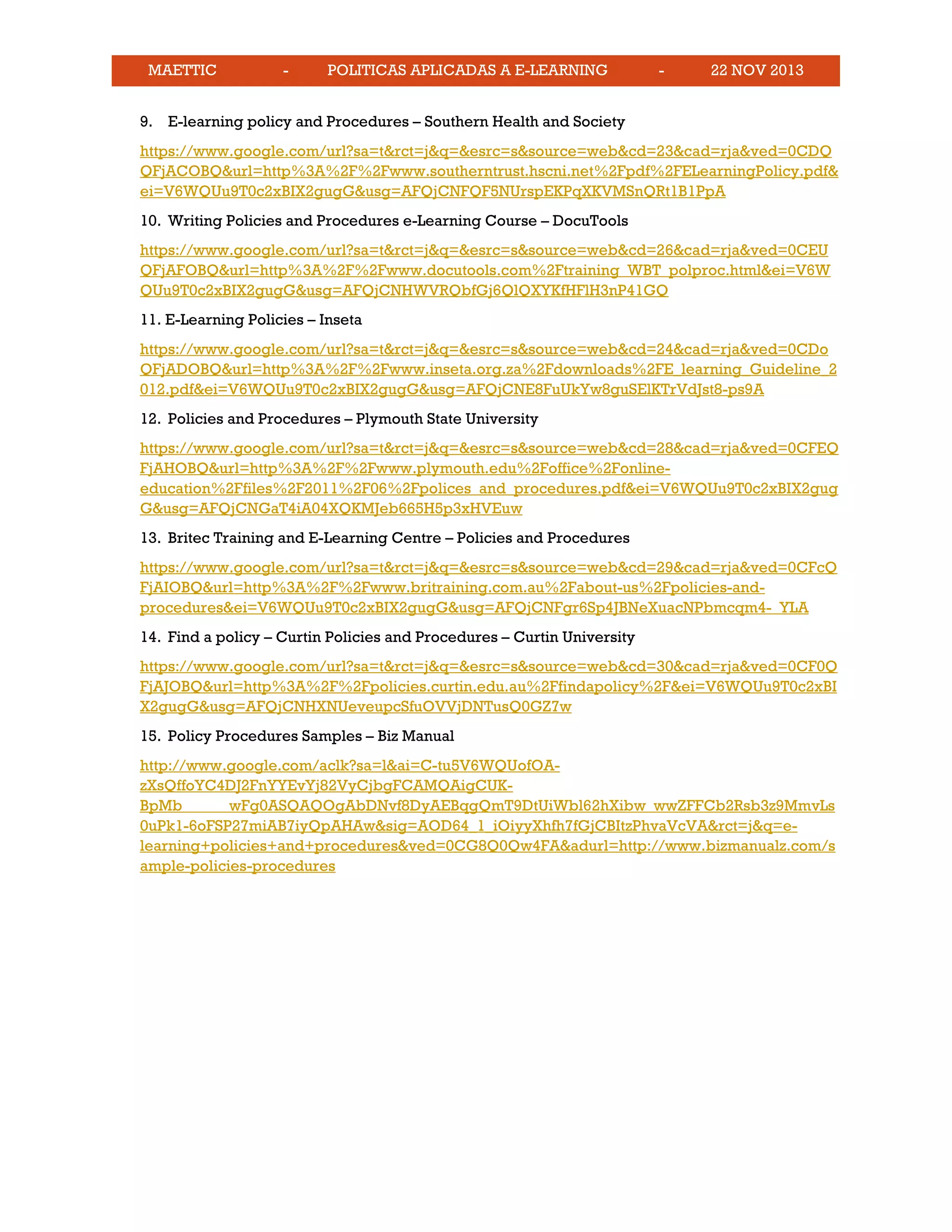 MAETTIC - POLITICAS APLICADAS A E-LEARNING - 22 NOV 2013
9. E-learning policy and Procedures – Southern Health and Society
https://www.google.com/url?sa=t&rct=j&q=&esrc=s&source=web&cd=23&cad=rja&ved=0CDQ
QFjACOBQ&url=http%3A%2F%2Fwww.southerntrust.hscni.net%2Fpdf%2FELearningPolicy.pdf&
ei=V6WQUu9T0c2xBIX2gugG&usg=AFQjCNFQF5NUrspEKPqXKVMSnQRt1B1PpA
10. Writing Policies and Procedures e-Learning Course – DocuTools
https://www.google.com/url?sa=t&rct=j&q=&esrc=s&source=web&cd=26&cad=rja&ved=0CEU
QFjAFOBQ&url=http%3A%2F%2Fwww.docutools.com%2Ftraining_WBT_polproc.html&ei=V6W
QUu9T0c2xBIX2gugG&usg=AFQjCNHWVRQbfGj6QlQXYKfHFlH3nP41GQ
11. E-Learning Policies – Inseta
https://www.google.com/url?sa=t&rct=j&q=&esrc=s&source=web&cd=24&cad=rja&ved=0CDo
QFjADOBQ&url=http%3A%2F%2Fwww.inseta.org.za%2Fdownloads%2FE_learning_Guideline_2
012.pdf&ei=V6WQUu9T0c2xBIX2gugG&usg=AFQjCNE8FuUkYw8guSElKTrVdJst8-ps9A
12. Policies and Procedures – Plymouth State University
https://www.google.com/url?sa=t&rct=j&q=&esrc=s&source=web&cd=28&cad=rja&ved=0CFEQ
FjAHOBQ&url=http%3A%2F%2Fwww.plymouth.edu%2Foffice%2Fonline-
education%2Ffiles%2F2011%2F06%2Fpolices_and_procedures.pdf&ei=V6WQUu9T0c2xBIX2gug
G&usg=AFQjCNGaT4iA04XQKMJeb665H5p3xHVEuw
13. Britec Training and E-Learning Centre – Policies and Procedures
https://www.google.com/url?sa=t&rct=j&q=&esrc=s&source=web&cd=29&cad=rja&ved=0CFcQ
FjAIOBQ&url=http%3A%2F%2Fwww.britraining.com.au%2Fabout-us%2Fpolicies-and-
procedures&ei=V6WQUu9T0c2xBIX2gugG&usg=AFQjCNFgr6Sp4JBNeXuacNPbmcqm4-_YLA
14. Find a policy – Curtin Policies and Procedures – Curtin University
https://www.google.com/url?sa=t&rct=j&q=&esrc=s&source=web&cd=30&cad=rja&ved=0CF0Q
FjAJOBQ&url=http%3A%2F%2Fpolicies.curtin.edu.au%2Ffindapolicy%2F&ei=V6WQUu9T0c2xBI
X2gugG&usg=AFQjCNHXNUeveupcSfuOVVjDNTusQ0GZ7w
15. Policy Procedures Samples – Biz Manual
http://www.google.com/aclk?sa=l&ai=C-tu5V6WQUofOA-
zXsQffoYC4DJ2FnYYEvYj82VyCjbgFCAMQAigCUK-
BpMb______wFg0ASQAQOgAbDNvf8DyAEBqgQmT9DtUiWbl62hXibw_wwZFFCb2Rsb3z9MmvLs
0uPk1-6oFSP27miAB7iyQpAHAw&sig=AOD64_1_iOiyyXhfh7fGjCBItzPhvaVcVA&rct=j&q=e-
learning+policies+and+procedures&ved=0CG8Q0Qw4FA&adurl=http://www.bizmanualz.com/s
ample-policies-procedures
 