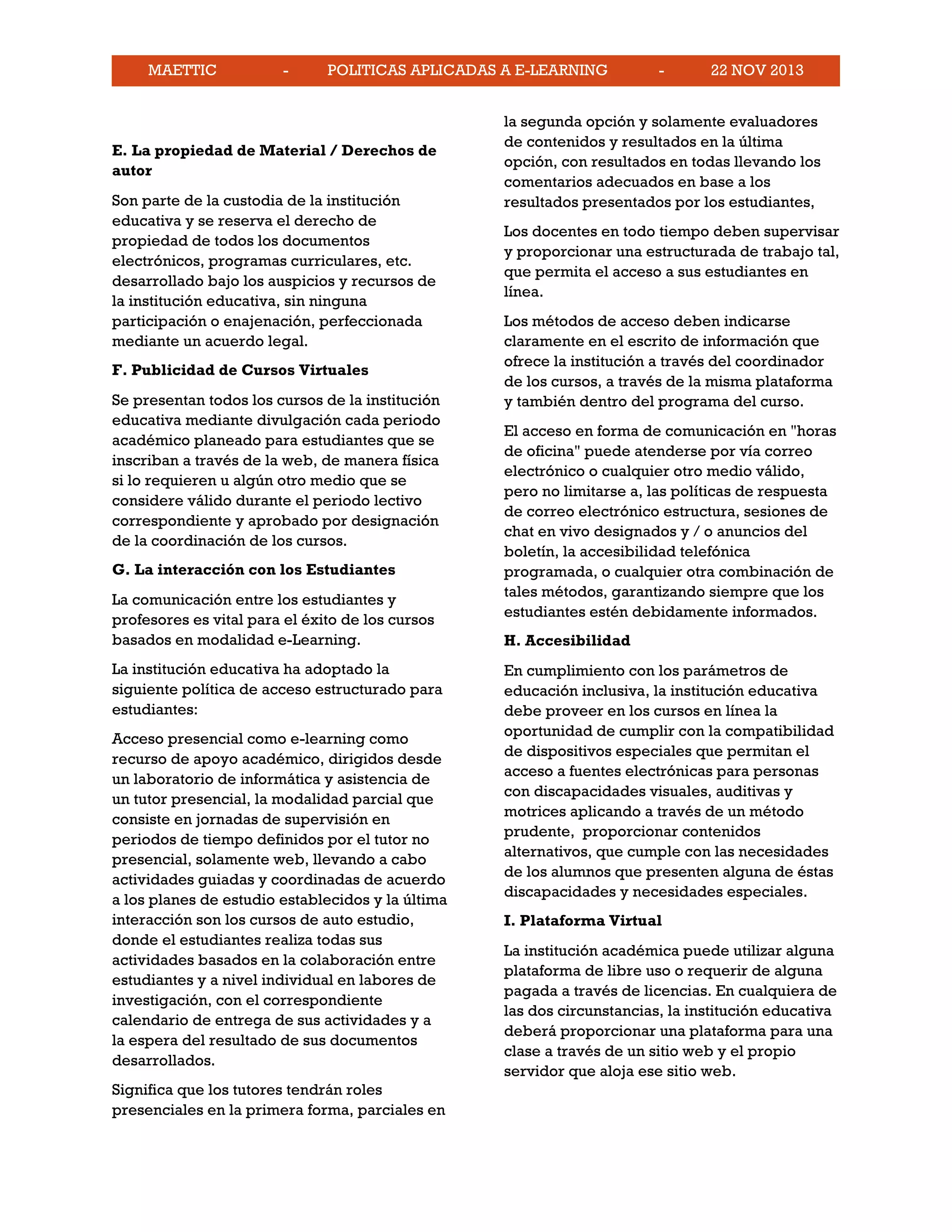 MAETTIC - POLITICAS APLICADAS A E-LEARNING - 22 NOV 2013
E. La propiedad de Material / Derechos de
autor
Son parte de la custodia de la institución
educativa y se reserva el derecho de
propiedad de todos los documentos
electrónicos, programas curriculares, etc.
desarrollado bajo los auspicios y recursos de
la institución educativa, sin ninguna
participación o enajenación, perfeccionada
mediante un acuerdo legal.
F. Publicidad de Cursos Virtuales
Se presentan todos los cursos de la institución
educativa mediante divulgación cada periodo
académico planeado para estudiantes que se
inscriban a través de la web, de manera física
si lo requieren u algún otro medio que se
considere válido durante el periodo lectivo
correspondiente y aprobado por designación
de la coordinación de los cursos.
G. La interacción con los Estudiantes
La comunicación entre los estudiantes y
profesores es vital para el éxito de los cursos
basados en modalidad e-Learning.
La institución educativa ha adoptado la
siguiente política de acceso estructurado para
estudiantes:
Acceso presencial como e-learning como
recurso de apoyo académico, dirigidos desde
un laboratorio de informática y asistencia de
un tutor presencial, la modalidad parcial que
consiste en jornadas de supervisión en
periodos de tiempo definidos por el tutor no
presencial, solamente web, llevando a cabo
actividades guiadas y coordinadas de acuerdo
a los planes de estudio establecidos y la última
interacción son los cursos de auto estudio,
donde el estudiantes realiza todas sus
actividades basados en la colaboración entre
estudiantes y a nivel individual en labores de
investigación, con el correspondiente
calendario de entrega de sus actividades y a
la espera del resultado de sus documentos
desarrollados.
Significa que los tutores tendrán roles
presenciales en la primera forma, parciales en
la segunda opción y solamente evaluadores
de contenidos y resultados en la última
opción, con resultados en todas llevando los
comentarios adecuados en base a los
resultados presentados por los estudiantes,
Los docentes en todo tiempo deben supervisar
y proporcionar una estructurada de trabajo tal,
que permita el acceso a sus estudiantes en
línea.
Los métodos de acceso deben indicarse
claramente en el escrito de información que
ofrece la institución a través del coordinador
de los cursos, a través de la misma plataforma
y también dentro del programa del curso.
El acceso en forma de comunicación en "horas
de oficina" puede atenderse por vía correo
electrónico o cualquier otro medio válido,
pero no limitarse a, las políticas de respuesta
de correo electrónico estructura, sesiones de
chat en vivo designados y / o anuncios del
boletín, la accesibilidad telefónica
programada, o cualquier otra combinación de
tales métodos, garantizando siempre que los
estudiantes estén debidamente informados.
H. Accesibilidad
En cumplimiento con los parámetros de
educación inclusiva, la institución educativa
debe proveer en los cursos en línea la
oportunidad de cumplir con la compatibilidad
de dispositivos especiales que permitan el
acceso a fuentes electrónicas para personas
con discapacidades visuales, auditivas y
motrices aplicando a través de un método
prudente, proporcionar contenidos
alternativos, que cumple con las necesidades
de los alumnos que presenten alguna de éstas
discapacidades y necesidades especiales.
I. Plataforma Virtual
La institución académica puede utilizar alguna
plataforma de libre uso o requerir de alguna
pagada a través de licencias. En cualquiera de
las dos circunstancias, la institución educativa
deberá proporcionar una plataforma para una
clase a través de un sitio web y el propio
servidor que aloja ese sitio web.
 