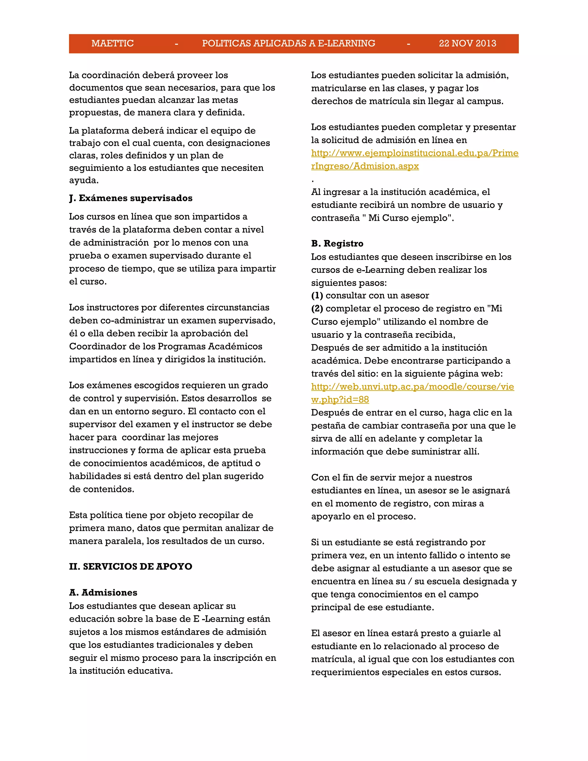 MAETTIC - POLITICAS APLICADAS A E-LEARNING - 22 NOV 2013
La coordinación deberá proveer los
documentos que sean necesarios, para que los
estudiantes puedan alcanzar las metas
propuestas, de manera clara y definida.
La plataforma deberá indicar el equipo de
trabajo con el cual cuenta, con designaciones
claras, roles definidos y un plan de
seguimiento a los estudiantes que necesiten
ayuda.
J. Exámenes supervisados
Los cursos en línea que son impartidos a
través de la plataforma deben contar a nivel
de administración por lo menos con una
prueba o examen supervisado durante el
proceso de tiempo, que se utiliza para impartir
el curso.
Los instructores por diferentes circunstancias
deben co-administrar un examen supervisado,
él o ella deben recibir la aprobación del
Coordinador de los Programas Académicos
impartidos en línea y dirigidos la institución.
Los exámenes escogidos requieren un grado
de control y supervisión. Estos desarrollos se
dan en un entorno seguro. El contacto con el
supervisor del examen y el instructor se debe
hacer para coordinar las mejores
instrucciones y forma de aplicar esta prueba
de conocimientos académicos, de aptitud o
habilidades si está dentro del plan sugerido
de contenidos.
Esta política tiene por objeto recopilar de
primera mano, datos que permitan analizar de
manera paralela, los resultados de un curso.
II. SERVICIOS DE APOYO
A. Admisiones
Los estudiantes que desean aplicar su
educación sobre la base de E -Learning están
sujetos a los mismos estándares de admisión
que los estudiantes tradicionales y deben
seguir el mismo proceso para la inscripción en
la institución educativa.
Los estudiantes pueden solicitar la admisión,
matricularse en las clases, y pagar los
derechos de matrícula sin llegar al campus.
Los estudiantes pueden completar y presentar
la solicitud de admisión en línea en
http://www.ejemploinstitucional.edu.pa/Prime
rIngreso/Admision.aspx
.
Al ingresar a la institución académica, el
estudiante recibirá un nombre de usuario y
contraseña " Mi Curso ejemplo".
B. Registro
Los estudiantes que deseen inscribirse en los
cursos de e-Learning deben realizar los
siguientes pasos:
(1) consultar con un asesor
(2) completar el proceso de registro en "Mi
Curso ejemplo" utilizando el nombre de
usuario y la contraseña recibida,
Después de ser admitido a la institución
académica. Debe encontrarse participando a
través del sitio: en la siguiente página web:
http://web.unvi.utp.ac.pa/moodle/course/vie
w.php?id=88
Después de entrar en el curso, haga clic en la
pestaña de cambiar contraseña por una que le
sirva de allí en adelante y completar la
información que debe suministrar allí.
Con el fin de servir mejor a nuestros
estudiantes en línea, un asesor se le asignará
en el momento de registro, con miras a
apoyarlo en el proceso.
Si un estudiante se está registrando por
primera vez, en un intento fallido o intento se
debe asignar al estudiante a un asesor que se
encuentra en línea su / su escuela designada y
que tenga conocimientos en el campo
principal de ese estudiante.
El asesor en línea estará presto a guiarle al
estudiante en lo relacionado al proceso de
matrícula, al igual que con los estudiantes con
requerimientos especiales en estos cursos.
 