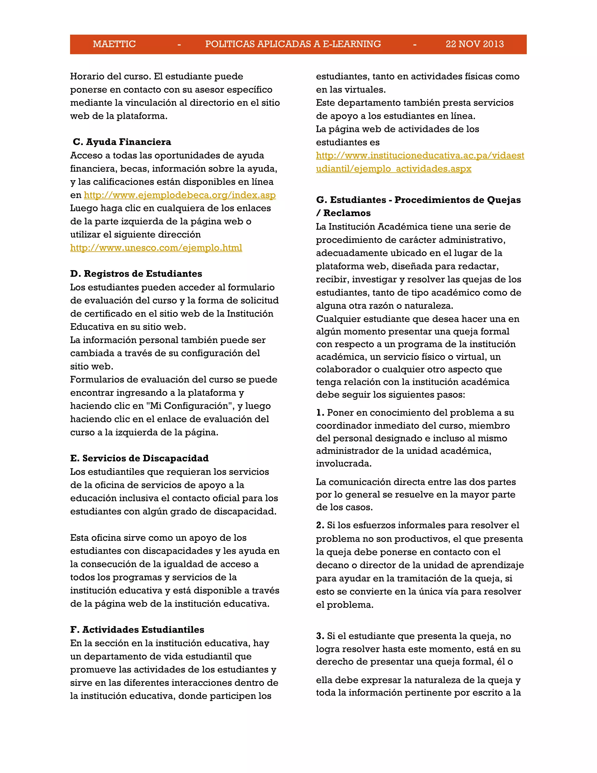 MAETTIC - POLITICAS APLICADAS A E-LEARNING - 22 NOV 2013
Horario del curso. El estudiante puede
ponerse en contacto con su asesor específico
mediante la vinculación al directorio en el sitio
web de la plataforma.
C. Ayuda Financiera
Acceso a todas las oportunidades de ayuda
financiera, becas, información sobre la ayuda,
y las calificaciones están disponibles en línea
en http://www.ejemplodebeca.org/index.asp
Luego haga clic en cualquiera de los enlaces
de la parte izquierda de la página web o
utilizar el siguiente dirección
http://www.unesco.com/ejemplo.html
D. Registros de Estudiantes
Los estudiantes pueden acceder al formulario
de evaluación del curso y la forma de solicitud
de certificado en el sitio web de la Institución
Educativa en su sitio web.
La información personal también puede ser
cambiada a través de su configuración del
sitio web.
Formularios de evaluación del curso se puede
encontrar ingresando a la plataforma y
haciendo clic en "Mi Configuración", y luego
haciendo clic en el enlace de evaluación del
curso a la izquierda de la página.
E. Servicios de Discapacidad
Los estudiantiles que requieran los servicios
de la oficina de servicios de apoyo a la
educación inclusiva el contacto oficial para los
estudiantes con algún grado de discapacidad.
Esta oficina sirve como un apoyo de los
estudiantes con discapacidades y les ayuda en
la consecución de la igualdad de acceso a
todos los programas y servicios de la
institución educativa y está disponible a través
de la página web de la institución educativa.
F. Actividades Estudiantiles
En la sección en la institución educativa, hay
un departamento de vida estudiantil que
promueve las actividades de los estudiantes y
sirve en las diferentes interacciones dentro de
la institución educativa, donde participen los
estudiantes, tanto en actividades físicas como
en las virtuales.
Este departamento también presta servicios
de apoyo a los estudiantes en línea.
La página web de actividades de los
estudiantes es
http://www.institucioneducativa.ac.pa/vidaest
udiantil/ejemplo_actividades.aspx
G. Estudiantes - Procedimientos de Quejas
/ Reclamos
La Institución Académica tiene una serie de
procedimiento de carácter administrativo,
adecuadamente ubicado en el lugar de la
plataforma web, diseñada para redactar,
recibir, investigar y resolver las quejas de los
estudiantes, tanto de tipo académico como de
alguna otra razón o naturaleza.
Cualquier estudiante que desea hacer una en
algún momento presentar una queja formal
con respecto a un programa de la institución
académica, un servicio físico o virtual, un
colaborador o cualquier otro aspecto que
tenga relación con la institución académica
debe seguir los siguientes pasos:
1. Poner en conocimiento del problema a su
coordinador inmediato del curso, miembro
del personal designado e incluso al mismo
administrador de la unidad académica,
involucrada.
La comunicación directa entre las dos partes
por lo general se resuelve en la mayor parte
de los casos.
2. Si los esfuerzos informales para resolver el
problema no son productivos, el que presenta
la queja debe ponerse en contacto con el
decano o director de la unidad de aprendizaje
para ayudar en la tramitación de la queja, si
esto se convierte en la única vía para resolver
el problema.
3. Si el estudiante que presenta la queja, no
logra resolver hasta este momento, está en su
derecho de presentar una queja formal, él o
ella debe expresar la naturaleza de la queja y
toda la información pertinente por escrito a la
 