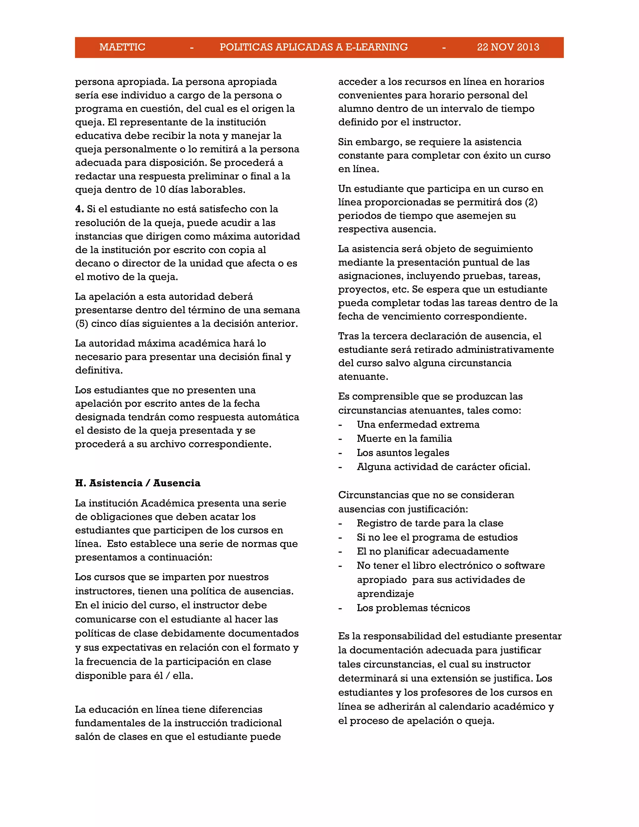 MAETTIC - POLITICAS APLICADAS A E-LEARNING - 22 NOV 2013
persona apropiada. La persona apropiada
sería ese individuo a cargo de la persona o
programa en cuestión, del cual es el origen la
queja. El representante de la institución
educativa debe recibir la nota y manejar la
queja personalmente o lo remitirá a la persona
adecuada para disposición. Se procederá a
redactar una respuesta preliminar o final a la
queja dentro de 10 días laborables.
4. Si el estudiante no está satisfecho con la
resolución de la queja, puede acudir a las
instancias que dirigen como máxima autoridad
de la institución por escrito con copia al
decano o director de la unidad que afecta o es
el motivo de la queja.
La apelación a esta autoridad deberá
presentarse dentro del término de una semana
(5) cinco días siguientes a la decisión anterior.
La autoridad máxima académica hará lo
necesario para presentar una decisión final y
definitiva.
Los estudiantes que no presenten una
apelación por escrito antes de la fecha
designada tendrán como respuesta automática
el desisto de la queja presentada y se
procederá a su archivo correspondiente.
H. Asistencia / Ausencia
La institución Académica presenta una serie
de obligaciones que deben acatar los
estudiantes que participen de los cursos en
línea. Esto establece una serie de normas que
presentamos a continuación:
Los cursos que se imparten por nuestros
instructores, tienen una política de ausencias.
En el inicio del curso, el instructor debe
comunicarse con el estudiante al hacer las
políticas de clase debidamente documentados
y sus expectativas en relación con el formato y
la frecuencia de la participación en clase
disponible para él / ella.
La educación en línea tiene diferencias
fundamentales de la instrucción tradicional
salón de clases en que el estudiante puede
acceder a los recursos en línea en horarios
convenientes para horario personal del
alumno dentro de un intervalo de tiempo
definido por el instructor.
Sin embargo, se requiere la asistencia
constante para completar con éxito un curso
en línea.
Un estudiante que participa en un curso en
línea proporcionadas se permitirá dos (2)
periodos de tiempo que asemejen su
respectiva ausencia.
La asistencia será objeto de seguimiento
mediante la presentación puntual de las
asignaciones, incluyendo pruebas, tareas,
proyectos, etc. Se espera que un estudiante
pueda completar todas las tareas dentro de la
fecha de vencimiento correspondiente.
Tras la tercera declaración de ausencia, el
estudiante será retirado administrativamente
del curso salvo alguna circunstancia
atenuante.
Es comprensible que se produzcan las
circunstancias atenuantes, tales como:
- Una enfermedad extrema
- Muerte en la familia
- Los asuntos legales
- Alguna actividad de carácter oficial.
Circunstancias que no se consideran
ausencias con justificación:
- Registro de tarde para la clase
- Si no lee el programa de estudios
- El no planificar adecuadamente
- No tener el libro electrónico o software
apropiado para sus actividades de
aprendizaje
- Los problemas técnicos
Es la responsabilidad del estudiante presentar
la documentación adecuada para justificar
tales circunstancias, el cual su instructor
determinará si una extensión se justifica. Los
estudiantes y los profesores de los cursos en
línea se adherirán al calendario académico y
el proceso de apelación o queja.
 