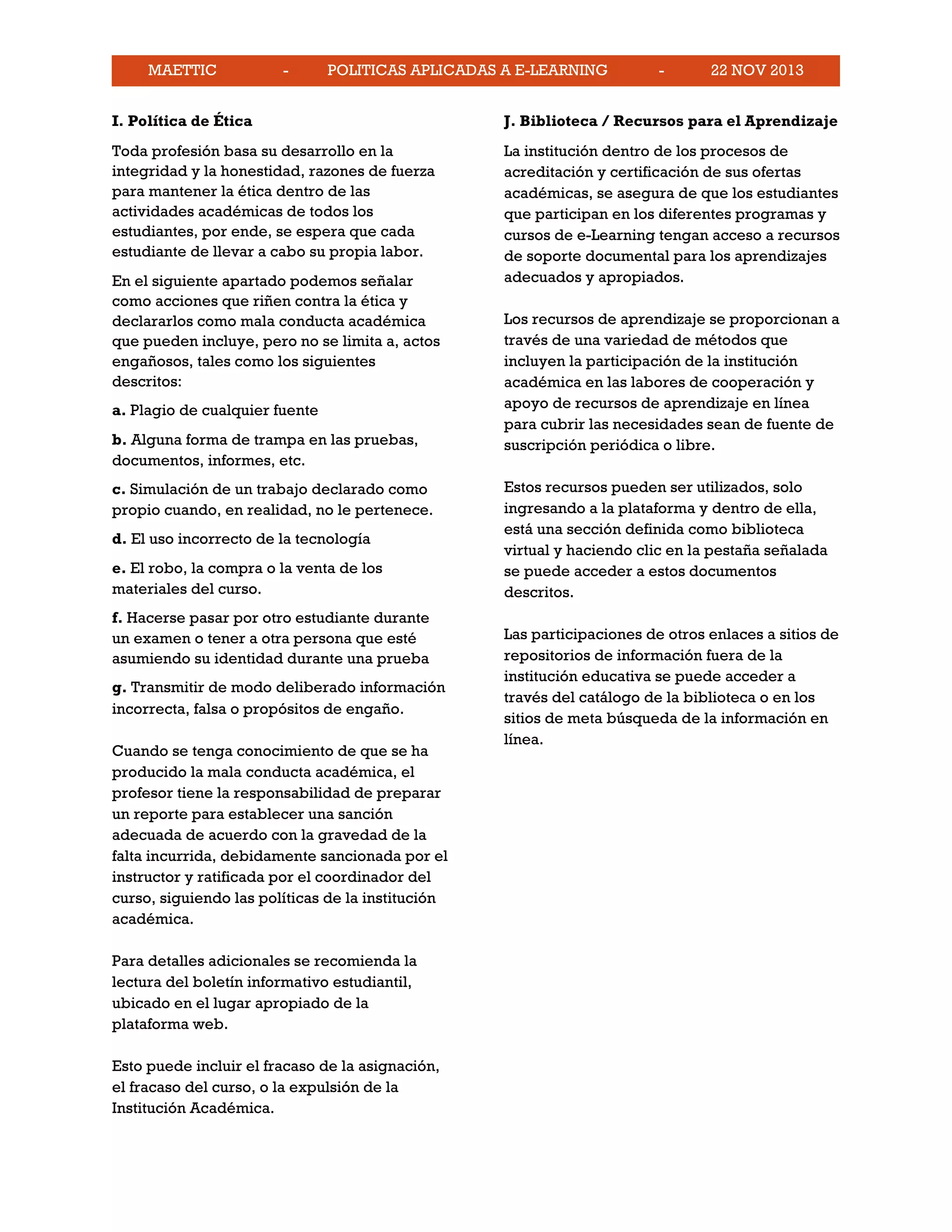 MAETTIC - POLITICAS APLICADAS A E-LEARNING - 22 NOV 2013
I. Política de Ética
Toda profesión basa su desarrollo en la
integridad y la honestidad, razones de fuerza
para mantener la ética dentro de las
actividades académicas de todos los
estudiantes, por ende, se espera que cada
estudiante de llevar a cabo su propia labor.
En el siguiente apartado podemos señalar
como acciones que riñen contra la ética y
declararlos como mala conducta académica
que pueden incluye, pero no se limita a, actos
engañosos, tales como los siguientes
descritos:
a. Plagio de cualquier fuente
b. Alguna forma de trampa en las pruebas,
documentos, informes, etc.
c. Simulación de un trabajo declarado como
propio cuando, en realidad, no le pertenece.
d. El uso incorrecto de la tecnología
e. El robo, la compra o la venta de los
materiales del curso.
f. Hacerse pasar por otro estudiante durante
un examen o tener a otra persona que esté
asumiendo su identidad durante una prueba
g. Transmitir de modo deliberado información
incorrecta, falsa o propósitos de engaño.
Cuando se tenga conocimiento de que se ha
producido la mala conducta académica, el
profesor tiene la responsabilidad de preparar
un reporte para establecer una sanción
adecuada de acuerdo con la gravedad de la
falta incurrida, debidamente sancionada por el
instructor y ratificada por el coordinador del
curso, siguiendo las políticas de la institución
académica.
Para detalles adicionales se recomienda la
lectura del boletín informativo estudiantil,
ubicado en el lugar apropiado de la
plataforma web.
Esto puede incluir el fracaso de la asignación,
el fracaso del curso, o la expulsión de la
Institución Académica.
J. Biblioteca / Recursos para el Aprendizaje
La institución dentro de los procesos de
acreditación y certificación de sus ofertas
académicas, se asegura de que los estudiantes
que participan en los diferentes programas y
cursos de e-Learning tengan acceso a recursos
de soporte documental para los aprendizajes
adecuados y apropiados.
Los recursos de aprendizaje se proporcionan a
través de una variedad de métodos que
incluyen la participación de la institución
académica en las labores de cooperación y
apoyo de recursos de aprendizaje en línea
para cubrir las necesidades sean de fuente de
suscripción periódica o libre.
Estos recursos pueden ser utilizados, solo
ingresando a la plataforma y dentro de ella,
está una sección definida como biblioteca
virtual y haciendo clic en la pestaña señalada
se puede acceder a estos documentos
descritos.
Las participaciones de otros enlaces a sitios de
repositorios de información fuera de la
institución educativa se puede acceder a
través del catálogo de la biblioteca o en los
sitios de meta búsqueda de la información en
línea.
 