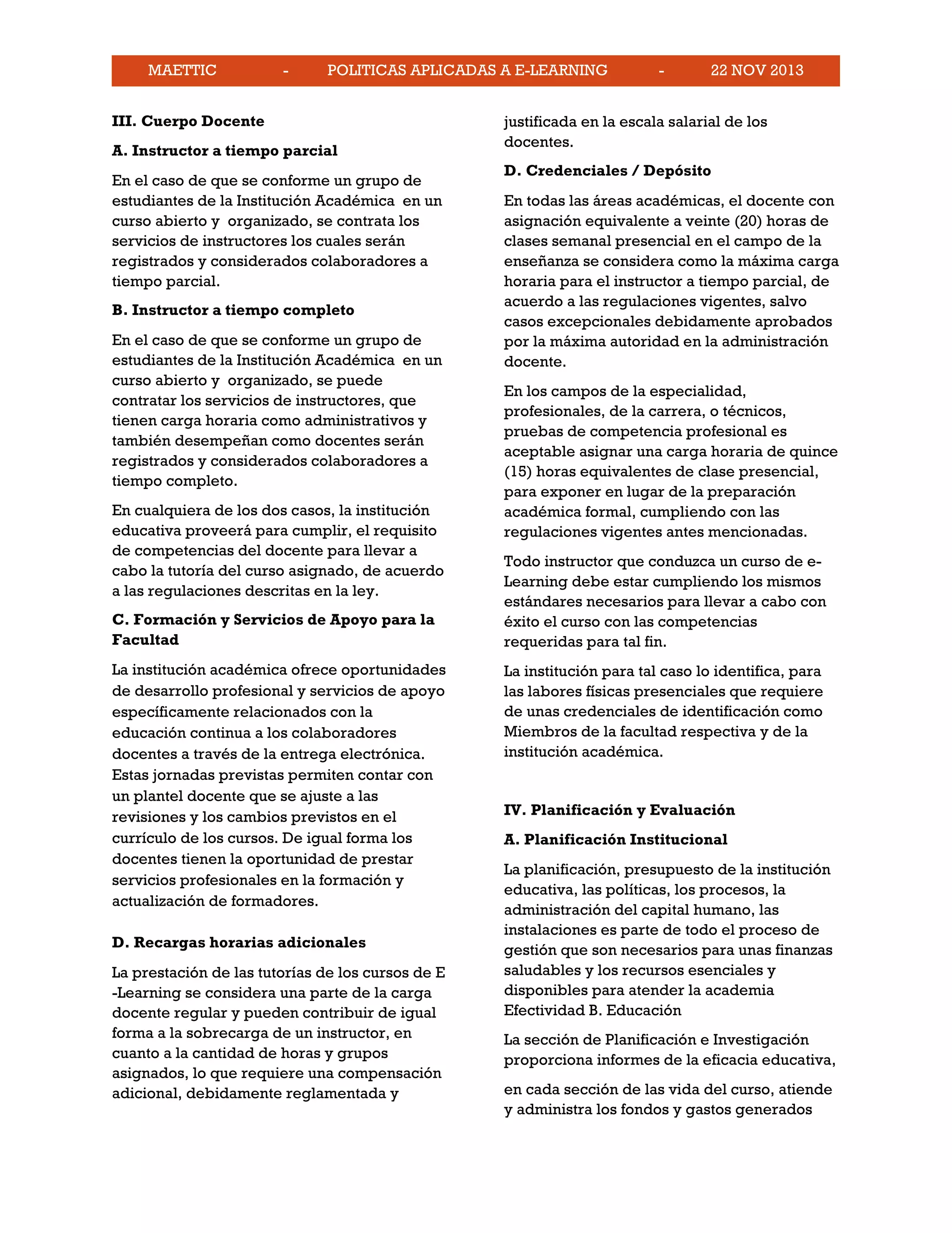 MAETTIC - POLITICAS APLICADAS A E-LEARNING - 22 NOV 2013
III. Cuerpo Docente
A. Instructor a tiempo parcial
En el caso de que se conforme un grupo de
estudiantes de la Institución Académica en un
curso abierto y organizado, se contrata los
servicios de instructores los cuales serán
registrados y considerados colaboradores a
tiempo parcial.
B. Instructor a tiempo completo
En el caso de que se conforme un grupo de
estudiantes de la Institución Académica en un
curso abierto y organizado, se puede
contratar los servicios de instructores, que
tienen carga horaria como administrativos y
también desempeñan como docentes serán
registrados y considerados colaboradores a
tiempo completo.
En cualquiera de los dos casos, la institución
educativa proveerá para cumplir, el requisito
de competencias del docente para llevar a
cabo la tutoría del curso asignado, de acuerdo
a las regulaciones descritas en la ley.
C. Formación y Servicios de Apoyo para la
Facultad
La institución académica ofrece oportunidades
de desarrollo profesional y servicios de apoyo
específicamente relacionados con la
educación continua a los colaboradores
docentes a través de la entrega electrónica.
Estas jornadas previstas permiten contar con
un plantel docente que se ajuste a las
revisiones y los cambios previstos en el
currículo de los cursos. De igual forma los
docentes tienen la oportunidad de prestar
servicios profesionales en la formación y
actualización de formadores.
D. Recargas horarias adicionales
La prestación de las tutorías de los cursos de E
-Learning se considera una parte de la carga
docente regular y pueden contribuir de igual
forma a la sobrecarga de un instructor, en
cuanto a la cantidad de horas y grupos
asignados, lo que requiere una compensación
adicional, debidamente reglamentada y
justificada en la escala salarial de los
docentes.
D. Credenciales / Depósito
En todas las áreas académicas, el docente con
asignación equivalente a veinte (20) horas de
clases semanal presencial en el campo de la
enseñanza se considera como la máxima carga
horaria para el instructor a tiempo parcial, de
acuerdo a las regulaciones vigentes, salvo
casos excepcionales debidamente aprobados
por la máxima autoridad en la administración
docente.
En los campos de la especialidad,
profesionales, de la carrera, o técnicos,
pruebas de competencia profesional es
aceptable asignar una carga horaria de quince
(15) horas equivalentes de clase presencial,
para exponer en lugar de la preparación
académica formal, cumpliendo con las
regulaciones vigentes antes mencionadas.
Todo instructor que conduzca un curso de e-
Learning debe estar cumpliendo los mismos
estándares necesarios para llevar a cabo con
éxito el curso con las competencias
requeridas para tal fin.
La institución para tal caso lo identifica, para
las labores físicas presenciales que requiere
de unas credenciales de identificación como
Miembros de la facultad respectiva y de la
institución académica.
IV. Planificación y Evaluación
A. Planificación Institucional
La planificación, presupuesto de la institución
educativa, las políticas, los procesos, la
administración del capital humano, las
instalaciones es parte de todo el proceso de
gestión que son necesarios para unas finanzas
saludables y los recursos esenciales y
disponibles para atender la academia
Efectividad B. Educación
La sección de Planificación e Investigación
proporciona informes de la eficacia educativa,
en cada sección de las vida del curso, atiende
y administra los fondos y gastos generados
 
