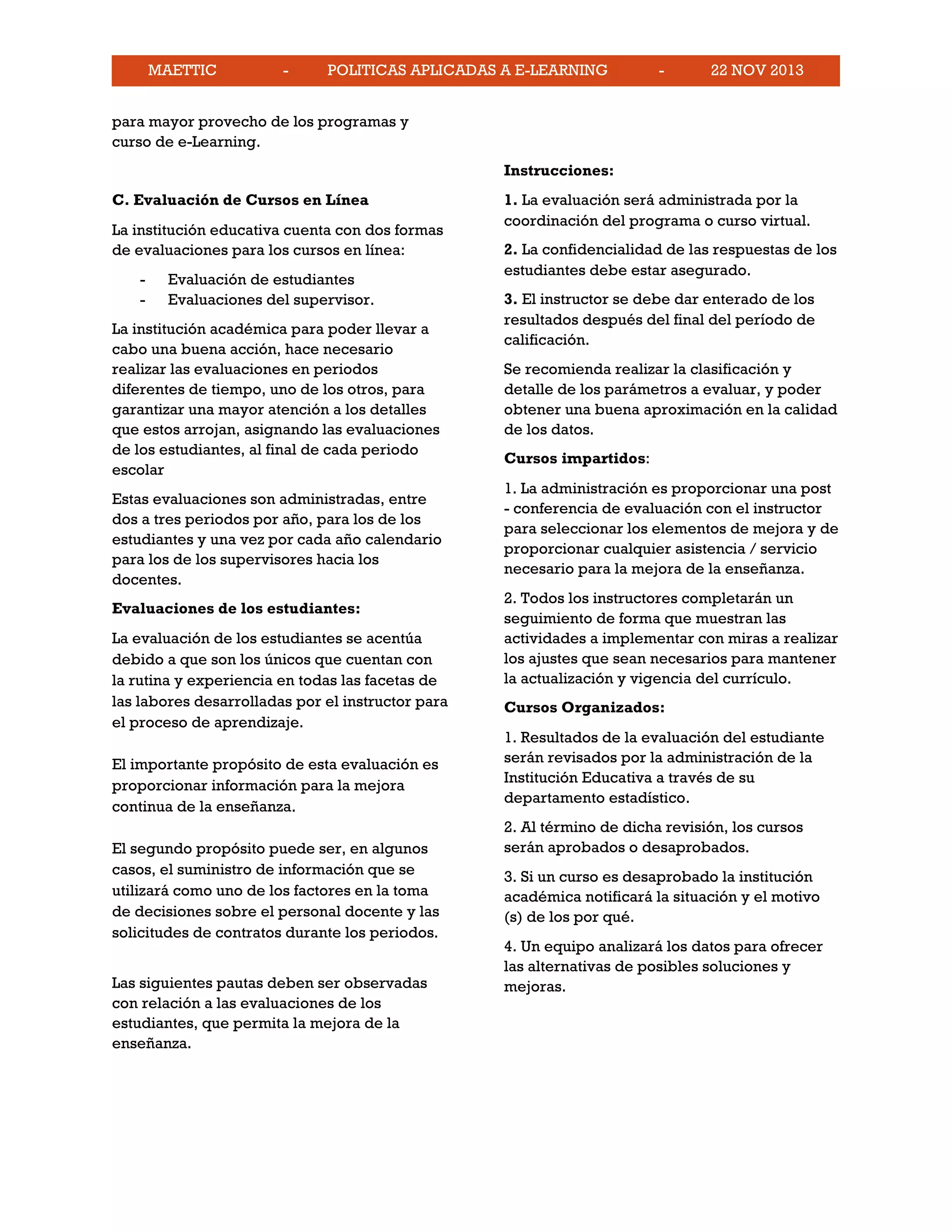 MAETTIC - POLITICAS APLICADAS A E-LEARNING - 22 NOV 2013
para mayor provecho de los programas y
curso de e-Learning.
C. Evaluación de Cursos en Línea
La institución educativa cuenta con dos formas
de evaluaciones para los cursos en línea:
- Evaluación de estudiantes
- Evaluaciones del supervisor.
La institución académica para poder llevar a
cabo una buena acción, hace necesario
realizar las evaluaciones en periodos
diferentes de tiempo, uno de los otros, para
garantizar una mayor atención a los detalles
que estos arrojan, asignando las evaluaciones
de los estudiantes, al final de cada periodo
escolar
Estas evaluaciones son administradas, entre
dos a tres periodos por año, para los de los
estudiantes y una vez por cada año calendario
para los de los supervisores hacia los
docentes.
Evaluaciones de los estudiantes:
La evaluación de los estudiantes se acentúa
debido a que son los únicos que cuentan con
la rutina y experiencia en todas las facetas de
las labores desarrolladas por el instructor para
el proceso de aprendizaje.
El importante propósito de esta evaluación es
proporcionar información para la mejora
continua de la enseñanza.
El segundo propósito puede ser, en algunos
casos, el suministro de información que se
utilizará como uno de los factores en la toma
de decisiones sobre el personal docente y las
solicitudes de contratos durante los periodos.
Las siguientes pautas deben ser observadas
con relación a las evaluaciones de los
estudiantes, que permita la mejora de la
enseñanza.
Instrucciones:
1. La evaluación será administrada por la
coordinación del programa o curso virtual.
2. La confidencialidad de las respuestas de los
estudiantes debe estar asegurado.
3. El instructor se debe dar enterado de los
resultados después del final del período de
calificación.
Se recomienda realizar la clasificación y
detalle de los parámetros a evaluar, y poder
obtener una buena aproximación en la calidad
de los datos.
Cursos impartidos:
1. La administración es proporcionar una post
- conferencia de evaluación con el instructor
para seleccionar los elementos de mejora y de
proporcionar cualquier asistencia / servicio
necesario para la mejora de la enseñanza.
2. Todos los instructores completarán un
seguimiento de forma que muestran las
actividades a implementar con miras a realizar
los ajustes que sean necesarios para mantener
la actualización y vigencia del currículo.
Cursos Organizados:
1. Resultados de la evaluación del estudiante
serán revisados por la administración de la
Institución Educativa a través de su
departamento estadístico.
2. Al término de dicha revisión, los cursos
serán aprobados o desaprobados.
3. Si un curso es desaprobado la institución
académica notificará la situación y el motivo
(s) de los por qué.
4. Un equipo analizará los datos para ofrecer
las alternativas de posibles soluciones y
mejoras.
 