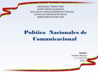 UNIVERSIDAD “FERMIN TORO”
VICERECTORADO ACADEMICO
FACULTAD DE CIENCIAS ECONOMICAS Y SOCIALES
ESCUELA DE COMUNICACIÓN SOCIAL
BARQUISIMETO ESTADO LARA
Alumno:
Jonathan Marinez
C.I: 21013763
SAIA A
Política Nacionales de
Comunicacional 
 