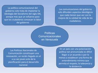 La política comunicacional del
gobierno solo trata de implantar la
ideología del Socialismo del siglo XXI,
porque mas que un esfuerzo para
que los ciudadanos conozcan la labor
del gobierno
Las comunicaciones del gobierno
solo difunden aspectos ideológicos
que nada tienen que ver con la
mejora de la calidad de vida de los
ciudadanos.
Las Políticas Nacionales de
Comunicación constituyen una
innovación, un recién llegado en el
a su vez joven arte de la
planificación para el desarrollo
nacional.
En un país con una polarización
política tan pronunciada es difícil
llegar a un acuerdo o por lo
menos a establecer una forma de
entendimiento mínima que
permita el respeto, la tolerancia y
la disidencia
Políticas
Comunicacionales
en Venezuela
 