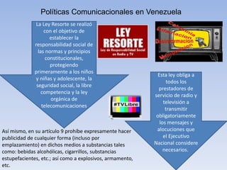 Políticas Comunicacionales en Venezuela
Esta ley obliga a
todos los
prestadores de
servicio de radio y
televisión a
transmitir
obligatoriamente
los mensajes y
alocuciones que
el Ejecutivo
Nacional considere
necesarios.
La Ley Resorte se realizó
con el objetivo de
establecer la
responsabilidad social de
las normas y principios
constitucionales,
protegiendo
primeramente a los niños
y niñas y adolescente, la
seguridad social, la libre
competencia y la ley
orgánica de
telecomunicaciones
Así mismo, en su artículo 9 prohíbe expresamente hacer
publicidad de cualquier forma (incluso por
emplazamiento) en dichos medios a substancias tales
como: bebidas alcohólicas, cigarrillos, substancias
estupefacientes, etc.; así como a explosivos, armamento,
etc.
 