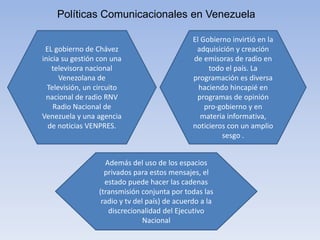 Políticas Comunicacionales en Venezuela
EL gobierno de Chávez
inicia su gestión con una
televisora nacional
Venezolana de
Televisión, un circuito
nacional de radio RNV
Radio Nacional de
Venezuela y una agencia
de noticias VENPRES.
El Gobierno invirtió en la
adquisición y creación
de emisoras de radio en
todo el país. La
programación es diversa
haciendo hincapié en
programas de opinión
pro-gobierno y en
materia informativa,
noticieros con un amplio
sesgo .
Además del uso de los espacios
privados para estos mensajes, el
estado puede hacer las cadenas
(transmisión conjunta por todas las
radio y tv del país) de acuerdo a la
discrecionalidad del Ejecutivo
Nacional
 