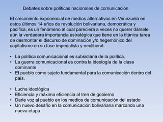 Debates sobre políticas nacionales de comunicación
El crecimiento exponencial de medios alternativos en Venezuela en
estos últimos 14 años de revolución bolivariana, democrática y
pacífica, es un fenómeno al cual pareciera a veces no querer dársele
aún la verdadera importancia estratégica que tiene en la titánica tarea
de desmontar el discurso de dominación y/o hegemónico del
capitalismo en su fase imperialista y neoliberal.
• La política comunicacional es subsidiaria de la política.
• La guerra comunicacional es contra la ideología de la clase
dominante
• El pueblo como sujeto fundamental para la comunicación dentro del
país.
• Lucha ideológica
• Eficiencia y máxima eficiencia al tren de gobierno
• Darle voz al pueblo en los medios de comunicación del estado
• Un nuevo desafío en la comunicación bolivariana marcando una
nueva etapa
 