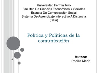 Política y Políticas de la
comunicación
Autora:
Padilla María
Universidad Fermín Toro
Facultad De Ciencias Económicas Y Sociales
Escuela De Comunicación Social
Sistema De Aprendizaje Interactivo A Distancia
(Saia)
 