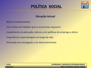 POLÍTICA SOCIAL

                               Situação Actual
   Base no Conhecimento

   Criar Postos de trabalho que as economias requerem

   Investimento na educação, ciência e em políticas de emprego a altura

   Importância à aprendizagem ao longo da vida

   Promoção da investigação e do desenvolvimento




    G2NA                                       ECONOMIA E NEGÓCIOS INTERNACIONAIS
    GRUPO 4                                            PROF. DOUTOR CARLOS VIANA
 