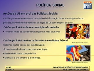 POLÍTICA SOCIAL

Acções da UE em prol das Políticas Sociais:
A UE lançou recentemente uma campanha de informação sobre as vantagens destas
políticas, ilustrando nove domínios de acção da UE com imagens do circo:
A Europa Social melhora as condições de trabalho
• Tornar os locais de trabalho mais seguros e mais saudáveis


A Europa Social suprime as barreiras à mobilidade laboral
                                                                      Fonte: Comissão Européia
Trabalhar noutro país dá aos cidadãos/país:
•A oportunidade de aprender uma nova língua
• Desenvolver novas competências.
• Estimular o crescimento e o emprego.
                                                                      Fonte: Comissão Européia


   G2NA                                             ECONOMIA E NEGÓCIOS INTERNACIONAIS
   GRUPO 4                                                  PROF. DOUTOR CARLOS VIANA
 