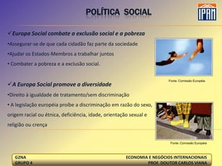 POLÍTICA SOCIAL

Europa Social combate a exclusão social e a pobreza
•Assegurar-se de que cada cidadão faz parte da sociedade
•Ajudar os Estados-Membros a trabalhar juntos
• Combater a pobreza e a exclusão social.

                                                                       Fonte: Comissão Européia
A Europa Social promove a diversidade
•Direito à igualdade de tratamento/sem discriminação
• A legislação européia proíbe a discriminação em razão do sexo,
origem racial ou étnica, deficiência, idade, orientação sexual e
religião ou crença


                                                                        Fonte: Comissão Européia



   G2NA                                               ECONOMIA E NEGÓCIOS INTERNACIONAIS
   GRUPO 4                                                    PROF. DOUTOR CARLOS VIANA
 