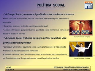 POLÍTICA SOCIAL

A Europa Social promove a igualdade entre mulheres e homens
•Fazer com que as mulheres possam contribuir plenamente para a economia
européia
•Garantir e proteger o direito a um tratamento igual
• Apoiar actividades que promovem a igualdade entre mulheres e homens em
todos os aspectos da vida
                                                                               Fonte: Comissão Européia
A Europa Social trabalha para um melhor equilíbrio vida
profissional/vida privada
•Conseguir um melhor equilíbrio entre a vida profissional e a vida privada
•Partilhar as responsabilidades familiares
•Dar oportunidade tanto aos homens como as mulheres para se realizarem
profissionalmente e de aproveitarem a sua vida privada e familiar              Fonte: Comissão Européia




   G2NA                                                    ECONOMIA E NEGÓCIOS INTERNACIONAIS
   GRUPO 4                                                         PROF. DOUTOR CARLOS VIANA
 