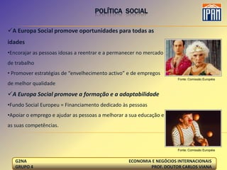POLÍTICA SOCIAL

A Europa Social promove oportunidades para todas as
idades
•Encorajar as pessoas idosas a reentrar e a permanecer no mercado
de trabalho
• Promover estratégias de “envelhecimento activo” e de empregos
                                                                      Fonte: Comissão Européia
de melhor qualidade
A Europa Social promove a formação e a adaptabilidade
•Fundo Social Europeu = Financiamento dedicado às pessoas
•Apoiar o emprego e ajudar as pessoas a melhorar a sua educação e
as suas competências.



                                                                      Fonte: Comissão Européia


   G2NA                                           ECONOMIA E NEGÓCIOS INTERNACIONAIS
   GRUPO 4                                                PROF. DOUTOR CARLOS VIANA
 